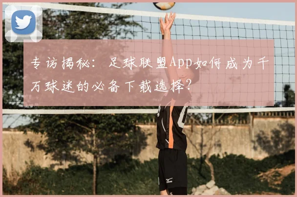 专访揭秘：足球联盟App如何成为千万球迷的必备下载选择？