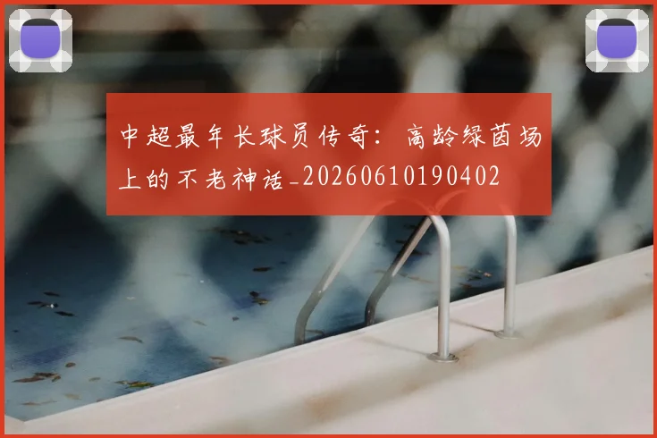 中超最年长球员传奇:高龄绿茵场上的不老神话_20260610190402