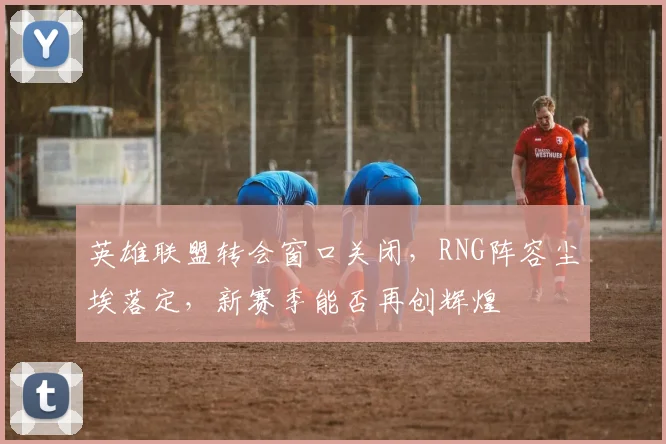 英雄联盟转会窗口关闭，RNG阵容尘埃落定，新赛季能否再创辉煌