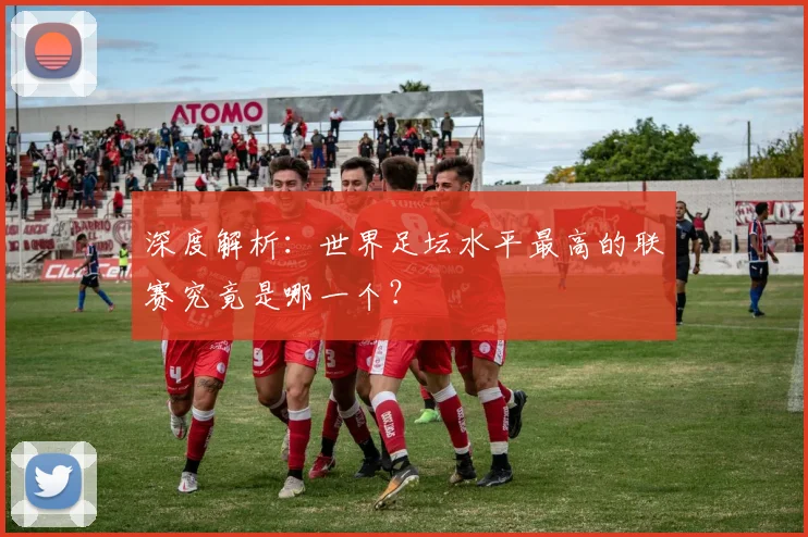 深度解析：世界足坛水平最高的联赛究竟是哪一个？