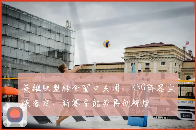 英雄联盟转会窗口关闭,RNG阵容尘埃落定,新赛季能否再创辉煌