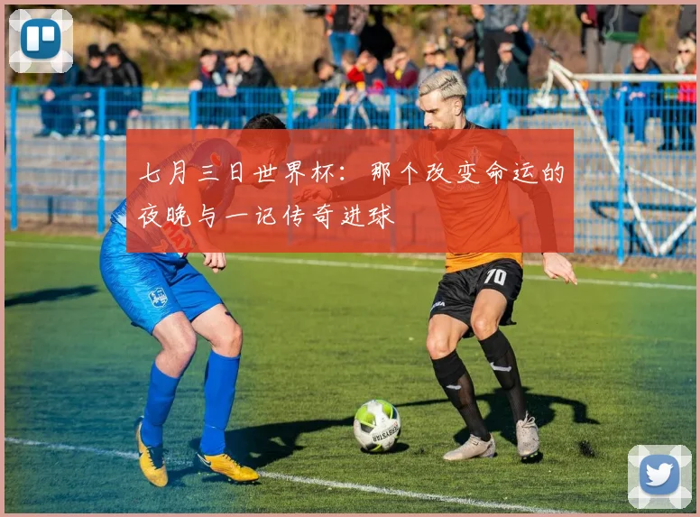 七月三日世界杯：那个改变命运的夜晚与一记传奇进球