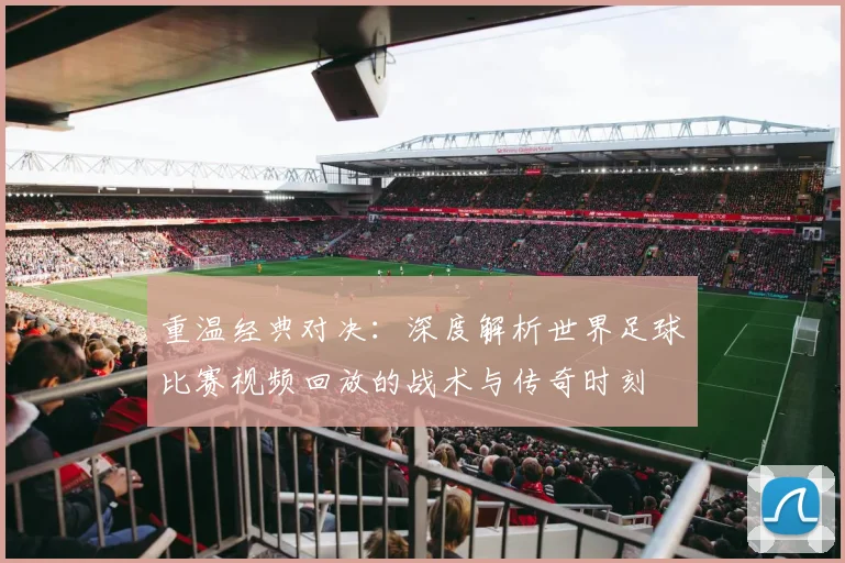 重温经典对决:深度解析世界足球比赛视频回放的战术与传奇时刻