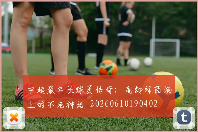 中超最年长球员传奇:高龄绿茵场上的不老神话_20260610190402