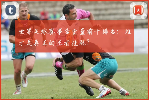 世界足球赛事含金量前十排名：谁才是真正的王者桂冠？