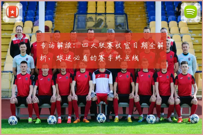 专访解读：四大联赛收官日期全解析，球迷必看的赛季终点线