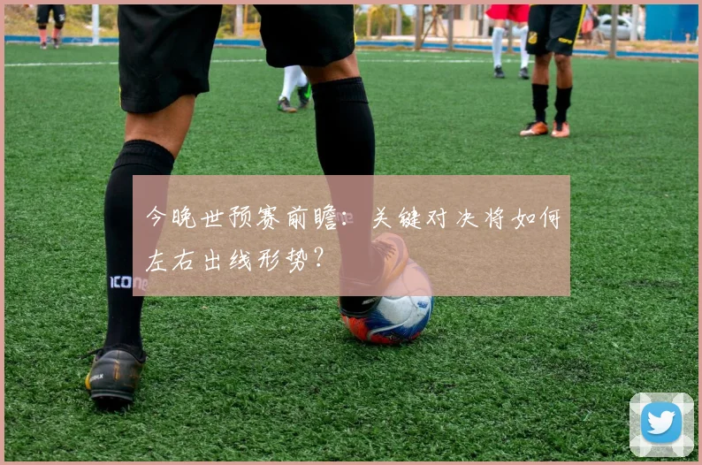 今晚世预赛前瞻：关键对决将如何左右出线形势？