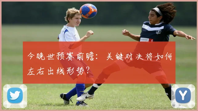 今晚世预赛前瞻：关键对决将如何左右出线形势？